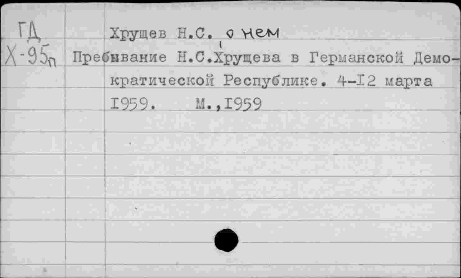 ﻿ГД. _Х-95п	Хрущев Н.С. с челч
	д. о	1 Пребывание Н.С.Хрущева в Германской Демо-
	кратической Республике. 4-12 марта
	1959.	М.,1959
	
	
	
	
	
	
	
*	